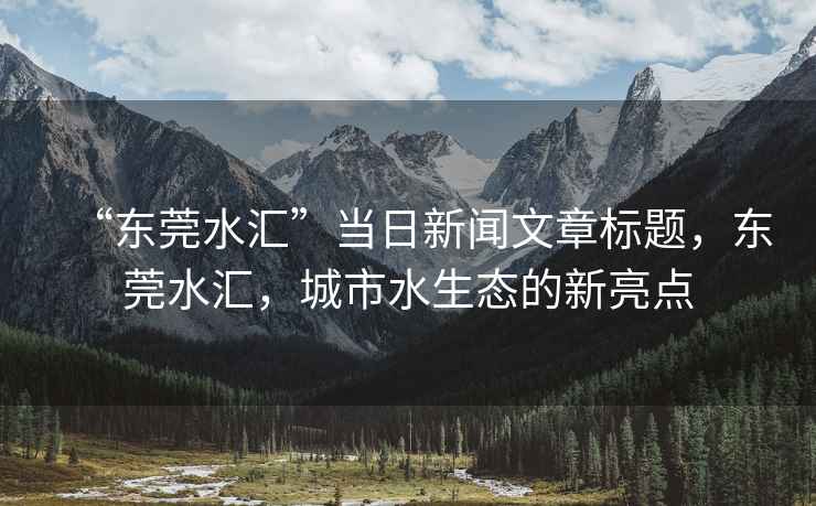“東莞水匯”當(dāng)日新聞文章標(biāo)題，東莞水匯，城市水生態(tài)的新亮點(diǎn)