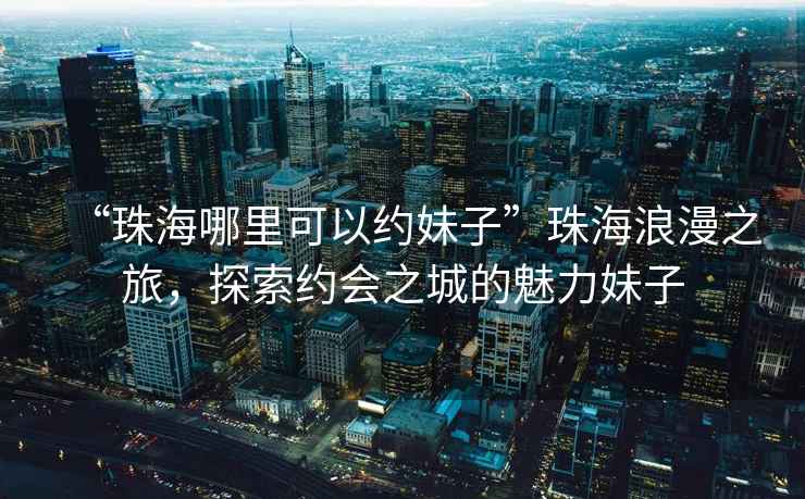 “珠海哪里可以約妹子”珠海浪漫之旅，探索約會(huì)之城的魅力妹子