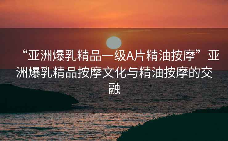 “亞洲爆乳精品一級(jí)A片精油按摩”亞洲爆乳精品按摩文化與精油按摩的交融