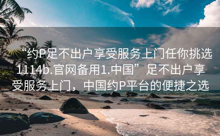 “約P足不出戶享受服務(wù)上門(mén)任你挑選1114b.官網(wǎng)備用1.中國(guó)”足不出戶享受服務(wù)上門(mén)，中國(guó)約P平臺(tái)的便捷之選