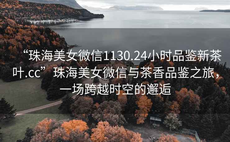 “珠海美女微信1130.24小時(shí)品鑒新茶葉.cc”珠海美女微信與茶香品鑒之旅，一場(chǎng)跨越時(shí)空的邂逅