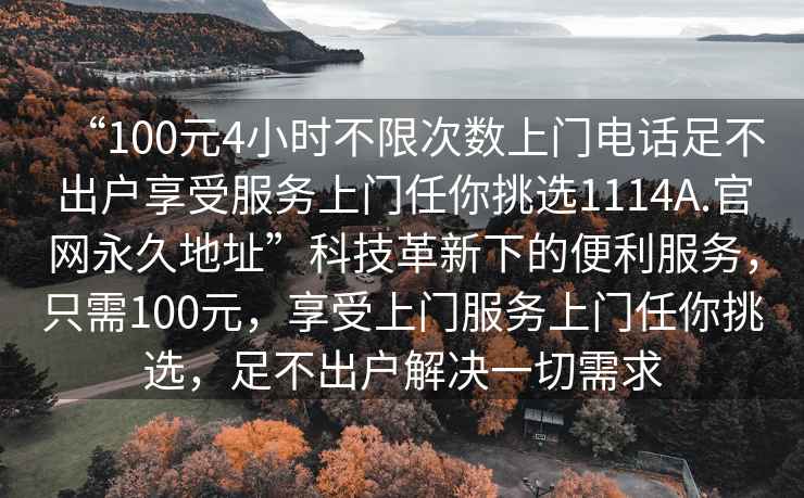 “100元4小時(shí)不限次數(shù)上門電話足不出戶享受服務(wù)上門任你挑選1114A.官網(wǎng)永久地址”科技革新下的便利服務(wù)，只需100元，享受上門服務(wù)上門任你挑選，足不出戶解決一切需求