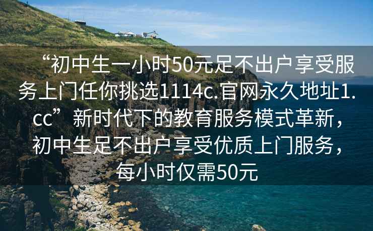 “初中生一小時(shí)50元足不出戶享受服務(wù)上門任你挑選1114c.官網(wǎng)永久地址1.cc”新時(shí)代下的教育服務(wù)模式革新，初中生足不出戶享受優(yōu)質(zhì)上門服務(wù)，每小時(shí)僅需50元