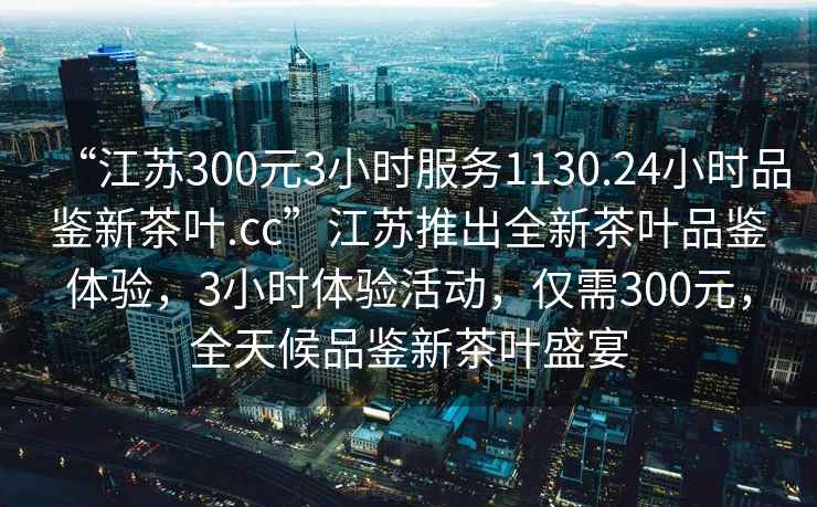 “江蘇300元3小時服務1130.24小時品鑒新茶葉.cc”江蘇推出全新茶葉品鑒體驗，3小時體驗活動，僅需300元，全天候品鑒新茶葉盛宴
