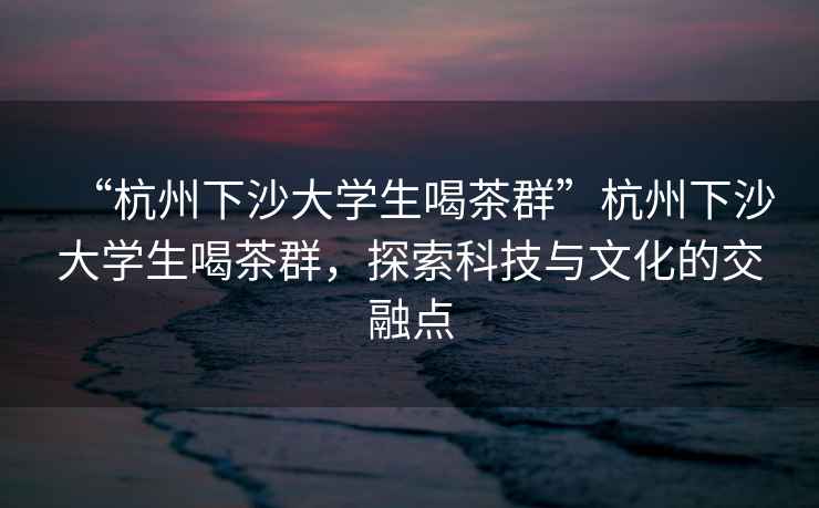 “杭州下沙大學生喝茶群”杭州下沙大學生喝茶群，探索科技與文化的交融點