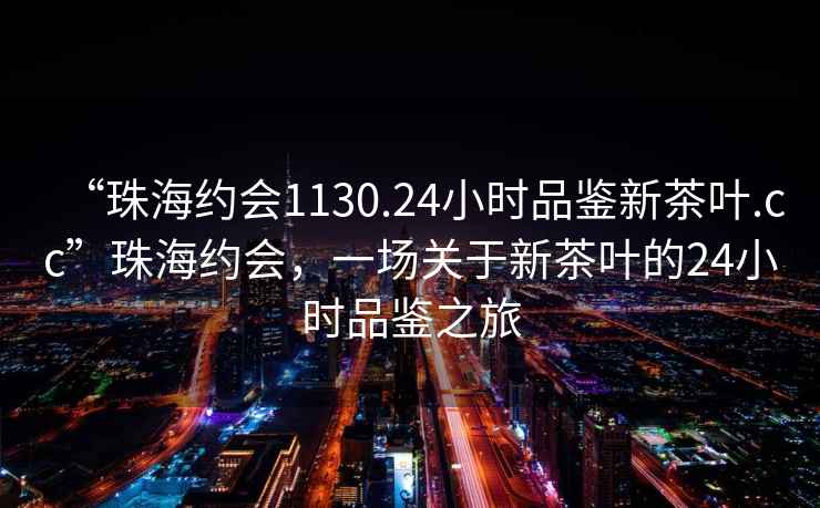 “珠海約會1130.24小時品鑒新茶葉.cc”珠海約會，一場關(guān)于新茶葉的24小時品鑒之旅