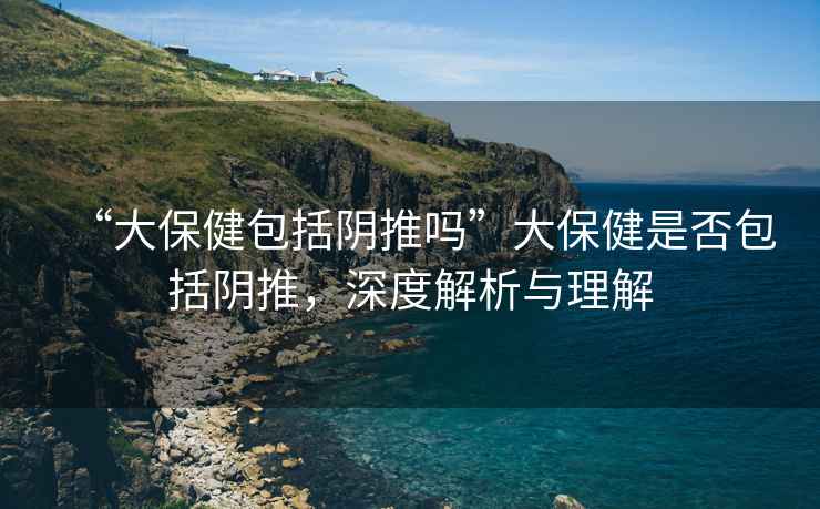 “大保健包括陰推嗎”大保健是否包括陰推，深度解析與理解