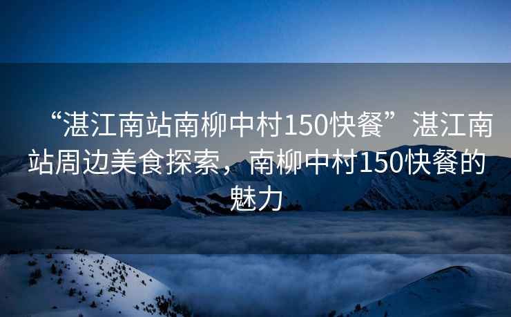 “湛江南站南柳中村150快餐”湛江南站周邊美食探索，南柳中村150快餐的魅力