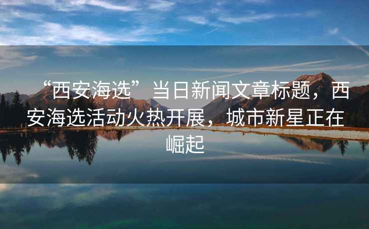 “西安海選”當(dāng)日新聞文章標(biāo)題，西安海選活動(dòng)火熱開展，城市新星正在崛起