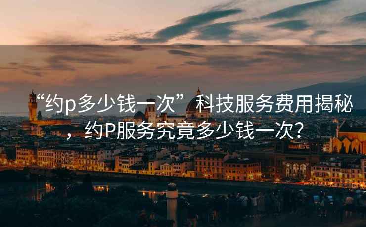 “約p多少錢一次”科技服務(wù)費用揭秘，約P服務(wù)究竟多少錢一次？
