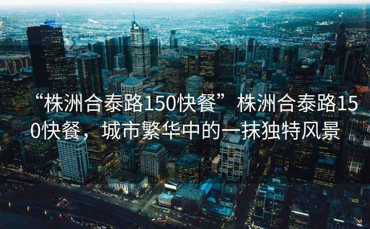 “株洲合泰路150快餐”株洲合泰路150快餐，城市繁華中的一抹獨(dú)特風(fēng)景