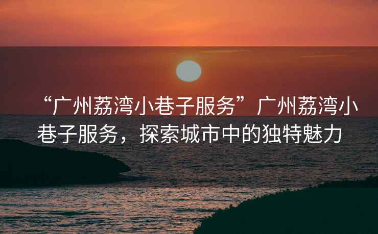 “廣州荔灣小巷子服務(wù)”廣州荔灣小巷子服務(wù)，探索城市中的獨(dú)特魅力