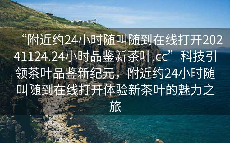 “附近約24小時(shí)隨叫隨到在線打開(kāi)20241124.24小時(shí)品鑒新茶葉.cc”科技引領(lǐng)茶葉品鑒新紀(jì)元，附近約24小時(shí)隨叫隨到在線打開(kāi)體驗(yàn)新茶葉的魅力之旅