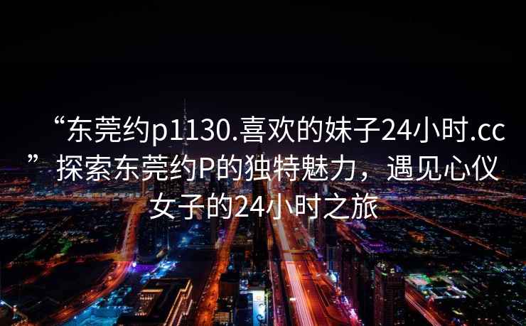 “東莞約p1130.喜歡的妹子24小時.cc”探索東莞約P的獨特魅力，遇見心儀女子的24小時之旅