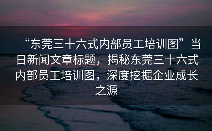“東莞三十六式內(nèi)部員工培訓(xùn)圖”當(dāng)日新聞文章標(biāo)題，揭秘東莞三十六式內(nèi)部員工培訓(xùn)圖，深度挖掘企業(yè)成長之源