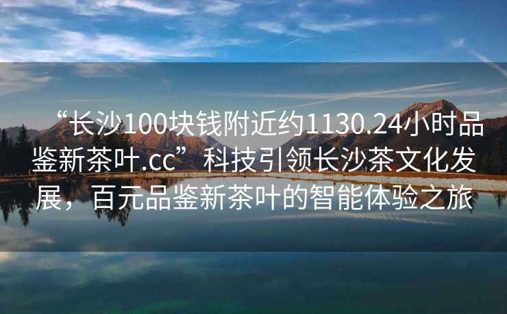“長沙100塊錢附近約1130.24小時品鑒新茶葉.cc”科技引領(lǐng)長沙茶文化發(fā)展，百元品鑒新茶葉的智能體驗之旅
