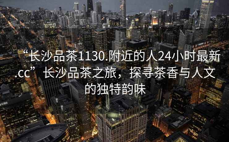 “長沙品茶1130.附近的人24小時最新.cc”長沙品茶之旅，探尋茶香與人文的獨特韻味