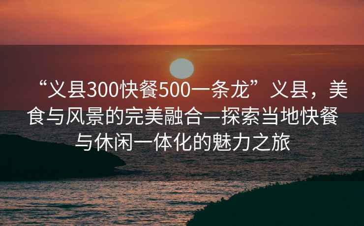 “義縣300快餐500一條龍”義縣，美食與風(fēng)景的完美融合—探索當(dāng)?shù)乜觳团c休閑一體化的魅力之旅