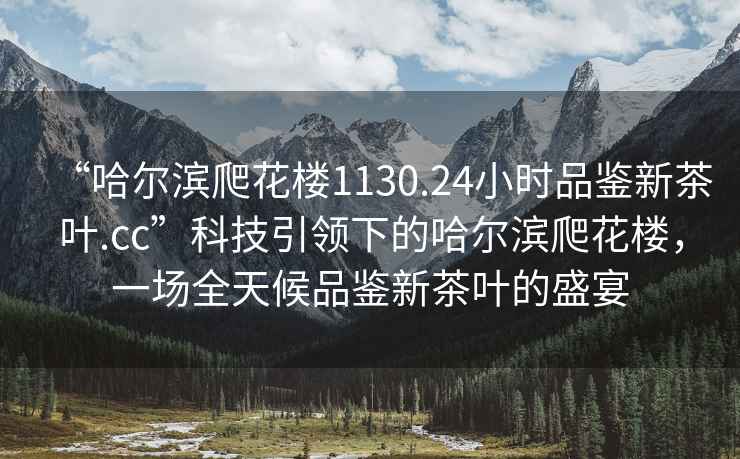 “哈爾濱爬花樓1130.24小時品鑒新茶葉.cc”科技引領(lǐng)下的哈爾濱爬花樓，一場全天候品鑒新茶葉的盛宴