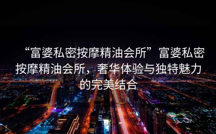 “富婆私密按摩精油會所”富婆私密按摩精油會所，奢華體驗與獨特魅力的完美結(jié)合