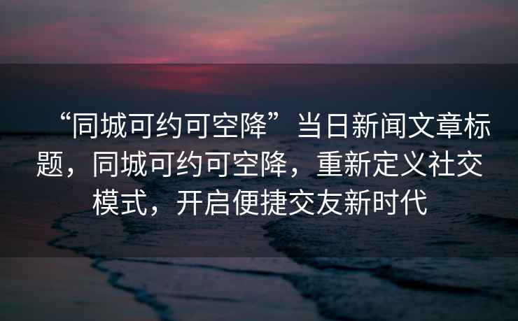 “同城可約可空降”當(dāng)日新聞文章標(biāo)題，同城可約可空降，重新定義社交模式，開(kāi)啟便捷交友新時(shí)代