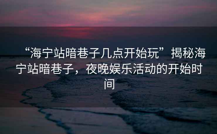 “海寧站暗巷子幾點開始玩”揭秘海寧站暗巷子，夜晚娛樂活動的開始時間