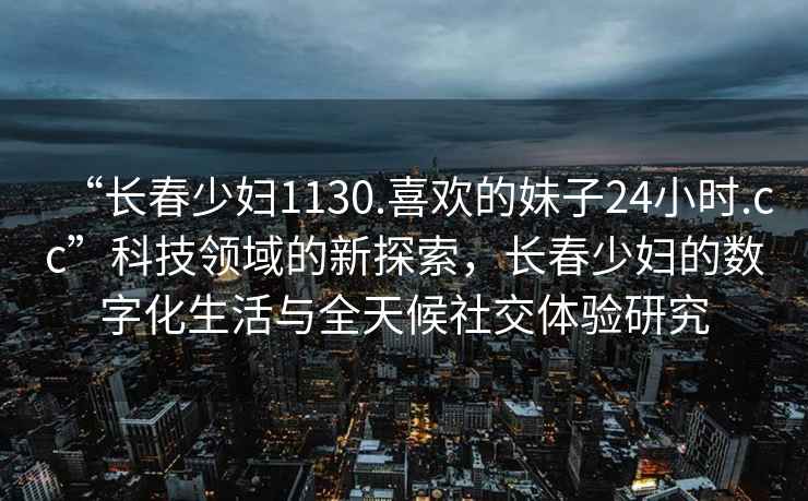 “長春少婦1130.喜歡的妹子24小時.cc”科技領(lǐng)域的新探索，長春少婦的數(shù)字化生活與全天候社交體驗(yàn)研究