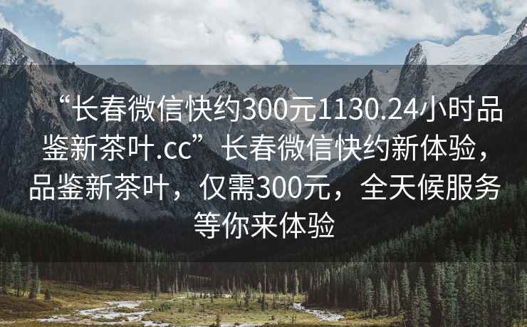 “長(zhǎng)春微信快約300元1130.24小時(shí)品鑒新茶葉.cc”長(zhǎng)春微信快約新體驗(yàn)，品鑒新茶葉，僅需300元，全天候服務(wù)等你來(lái)體驗(yàn)