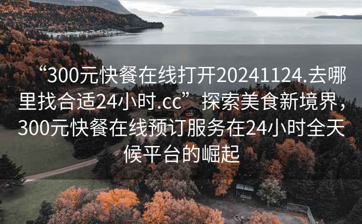 “300元快餐在線打開20241124.去哪里找合適24小時.cc”探索美食新境界，300元快餐在線預訂服務在24小時全天候平臺的崛起