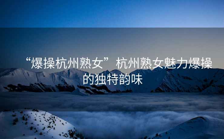 “爆操杭州熟女”杭州熟女魅力爆操的獨特韻味