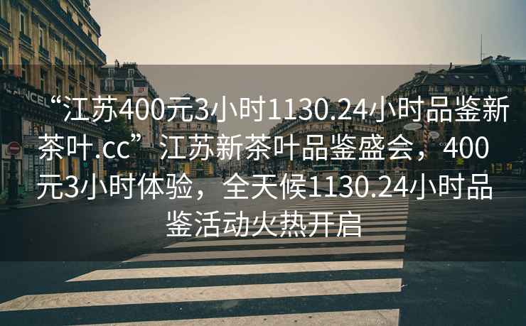 “江蘇400元3小時(shí)1130.24小時(shí)品鑒新茶葉.cc”江蘇新茶葉品鑒盛會(huì)，400元3小時(shí)體驗(yàn)，全天候1130.24小時(shí)品鑒活動(dòng)火熱開啟