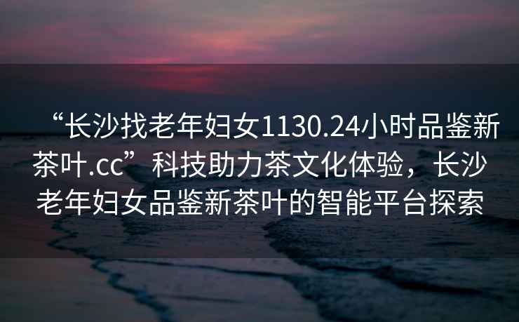“長沙找老年婦女1130.24小時品鑒新茶葉.cc”科技助力茶文化體驗，長沙老年婦女品鑒新茶葉的智能平臺探索