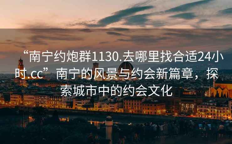 “南寧約炮群1130.去哪里找合適24小時(shí).cc”南寧的風(fēng)景與約會(huì)新篇章，探索城市中的約會(huì)文化