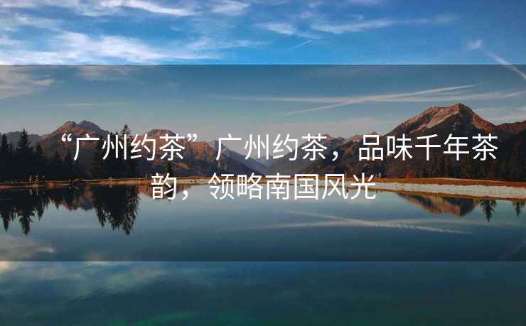“廣州約茶”廣州約茶，品味千年茶韻，領(lǐng)略南國風光