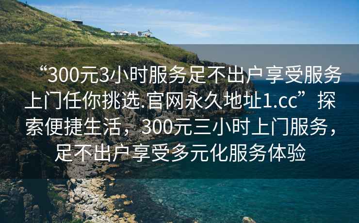 “300元3小時(shí)服務(wù)足不出戶享受服務(wù)上門任你挑選.官網(wǎng)永久地址1.cc”探索便捷生活，300元三小時(shí)上門服務(wù)，足不出戶享受多元化服務(wù)體驗(yàn)