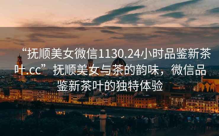 “撫順美女微信1130.24小時(shí)品鑒新茶葉.cc”撫順美女與茶的韻味，微信品鑒新茶葉的獨(dú)特體驗(yàn)