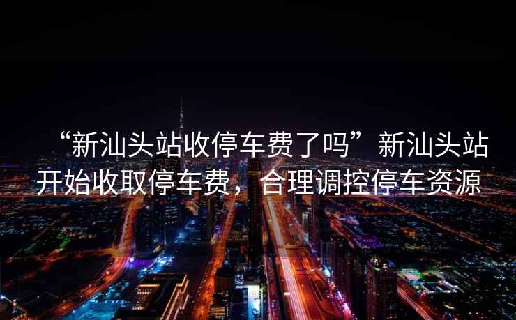 “新汕頭站收停車(chē)費(fèi)了嗎”新汕頭站開(kāi)始收取停車(chē)費(fèi)，合理調(diào)控停車(chē)資源