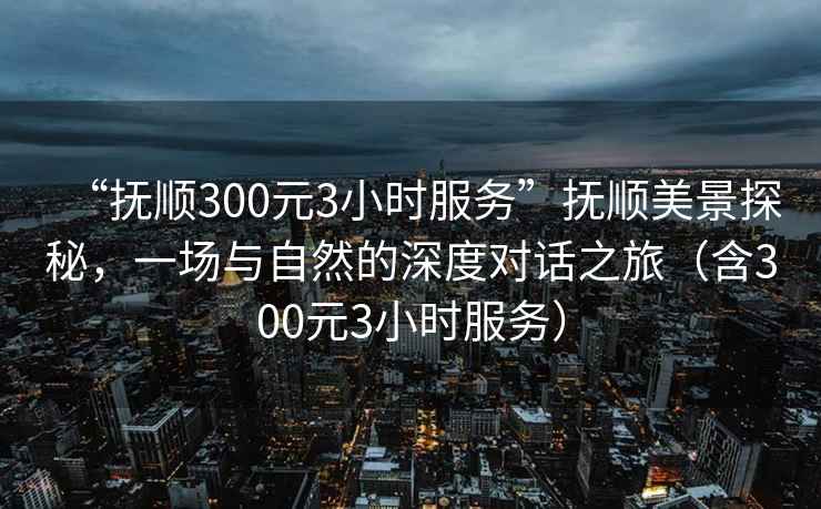 “撫順300元3小時服務”撫順美景探秘，一場與自然的深度對話之旅（含300元3小時服務）