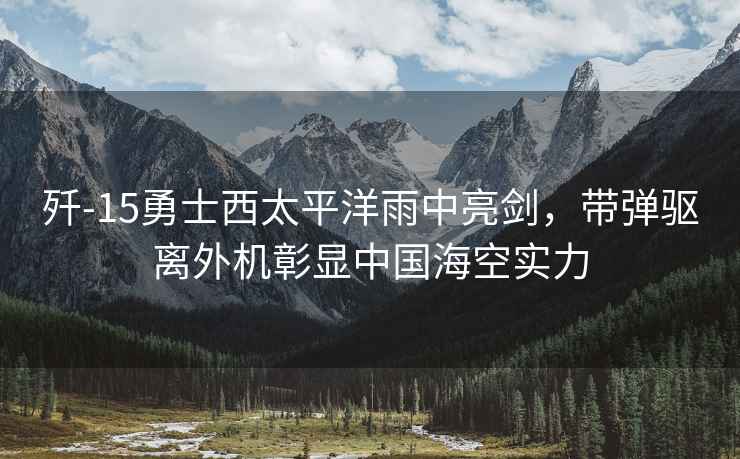殲-15勇士西太平洋雨中亮劍,帶彈驅離外機彰顯中國??諏嵙? alt=