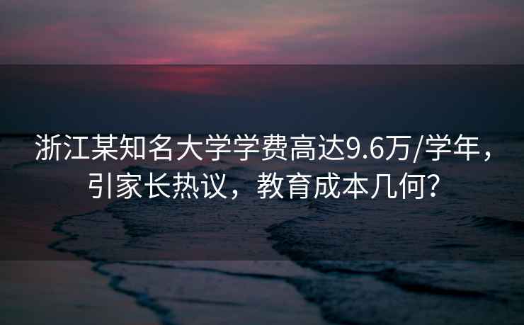 浙江某知名大學(xué)學(xué)費(fèi)高達(dá)9.6萬/學(xué)年，引家長熱議，教育成本幾何？
