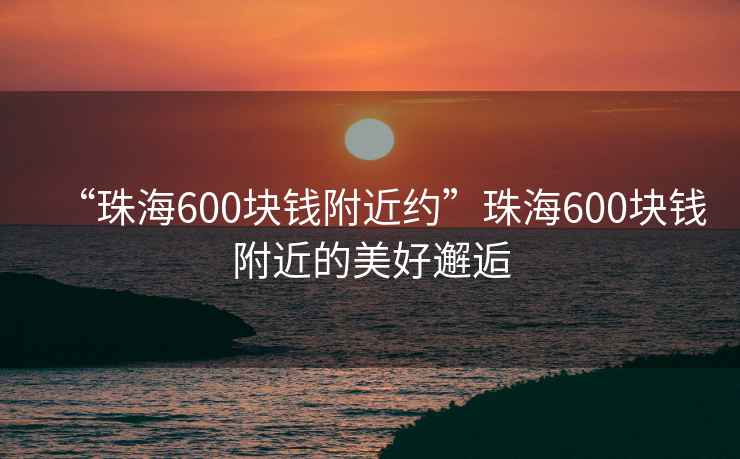 “珠海600塊錢附近約”珠海600塊錢附近的美好邂逅