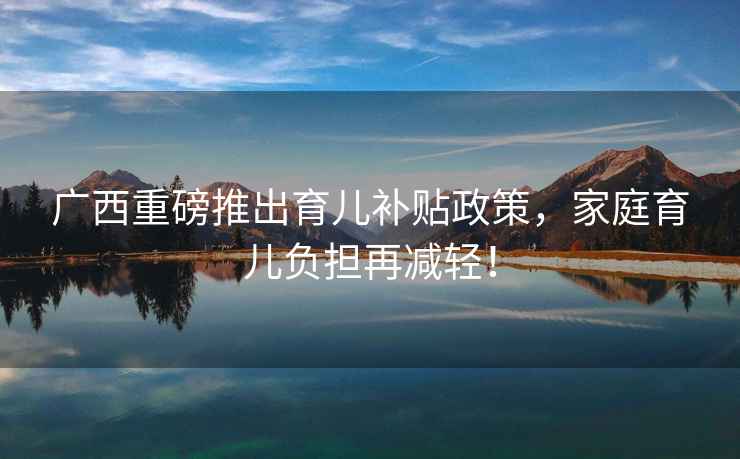 廣西重磅推出育兒補貼政策，家庭育兒負擔再減輕！