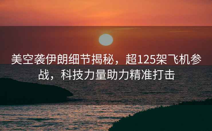 美空襲伊朗細節(jié)揭秘，超125架飛機參戰(zhàn)，科技力量助力精準打擊