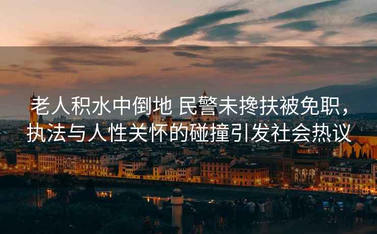 老人積水中倒地 民警未攙扶被免職，執(zhí)法與人性關(guān)懷的碰撞引發(fā)社會熱議