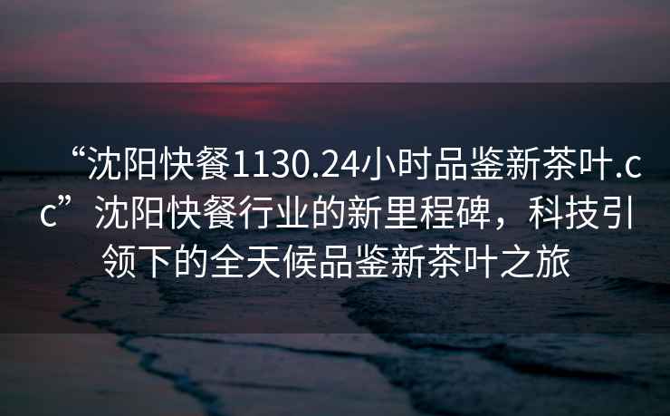 “沈陽快餐1130.24小時品鑒新茶葉.cc”沈陽快餐行業(yè)的新里程碑，科技引領(lǐng)下的全天候品鑒新茶葉之旅