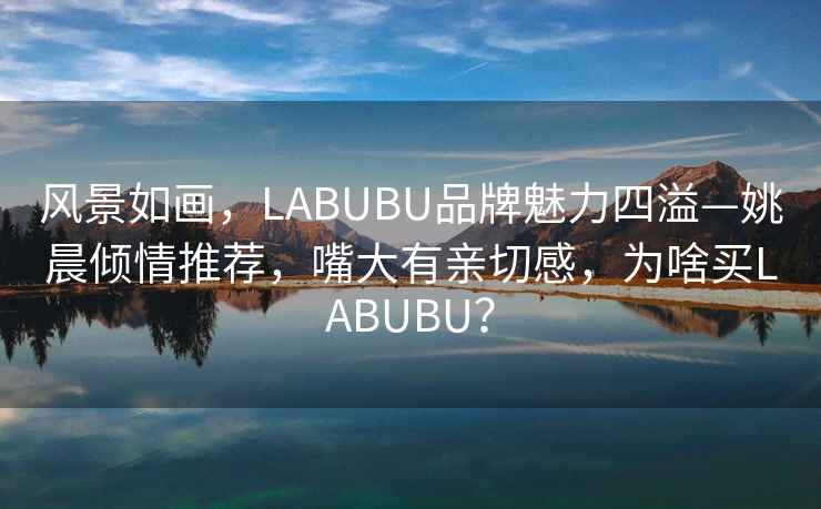 風(fēng)景如畫，LABUBU品牌魅力四溢—姚晨傾情推薦，嘴大有親切感，為啥買LABUBU？