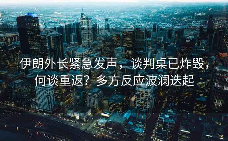 伊朗外長緊急發(fā)聲，談判桌已炸毀，何談重返？多方反應波瀾迭起