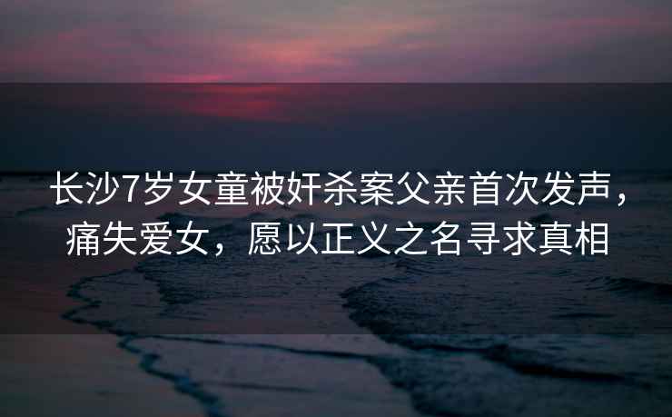 長沙7歲女童被奸殺案父親首次發(fā)聲，痛失愛女，愿以正義之名尋求真相