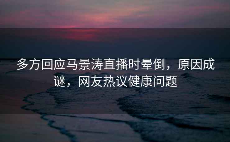 多方回應(yīng)馬景濤直播時暈倒，原因成謎，網(wǎng)友熱議健康問題