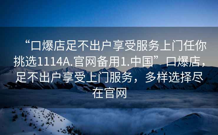 “口爆店足不出戶享受服務(wù)上門任你挑選1114A.官網(wǎng)備用1.中國”口爆店，足不出戶享受上門服務(wù)，多樣選擇盡在官網(wǎng)
